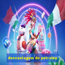 desvantagem do petroleo